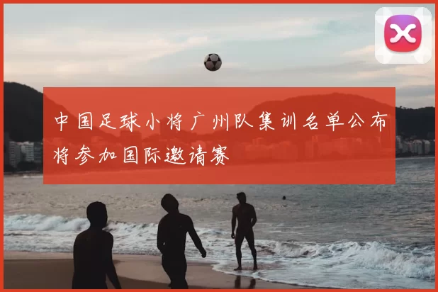 中国足球小将广州队集训名单公布将参加国际邀请赛
