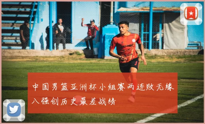 中国男篮亚洲杯小组赛两连败无缘八强创历史最差战绩