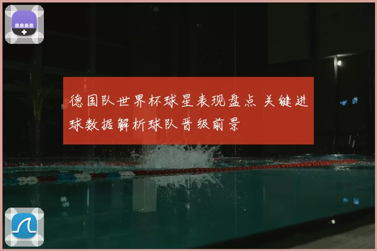 德国队世界杯球星表现盘点 关键进球数据解析球队晋级前景