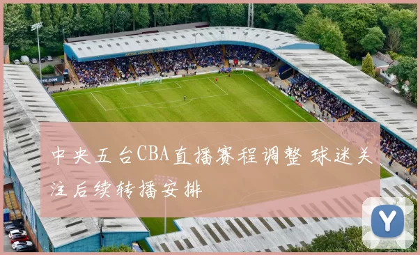中央五台CBA直播赛程调整 球迷关注后续转播安排
