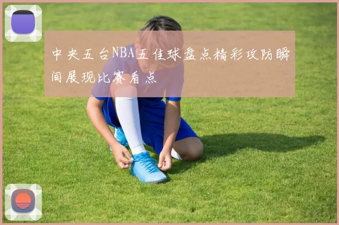 中央五台NBA五佳球盘点精彩攻防瞬间展现比赛看点