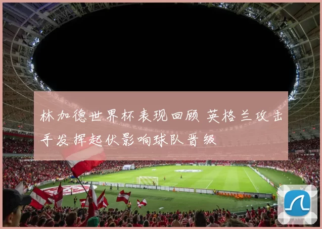 林加德世界杯表现回顾 英格兰攻击手发挥起伏影响球队晋级