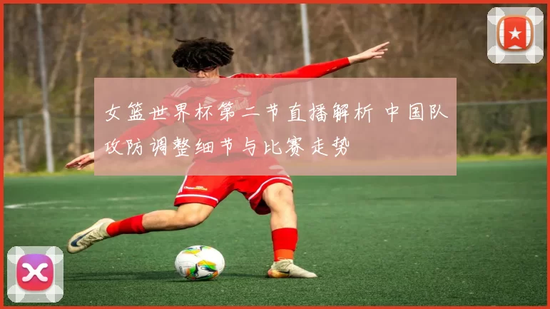 女篮世界杯第二节直播解析 中国队攻防调整细节与比赛走势