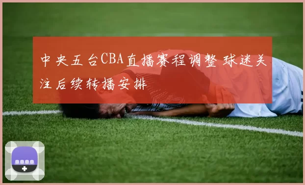 中央五台CBA直播赛程调整 球迷关注后续转播安排