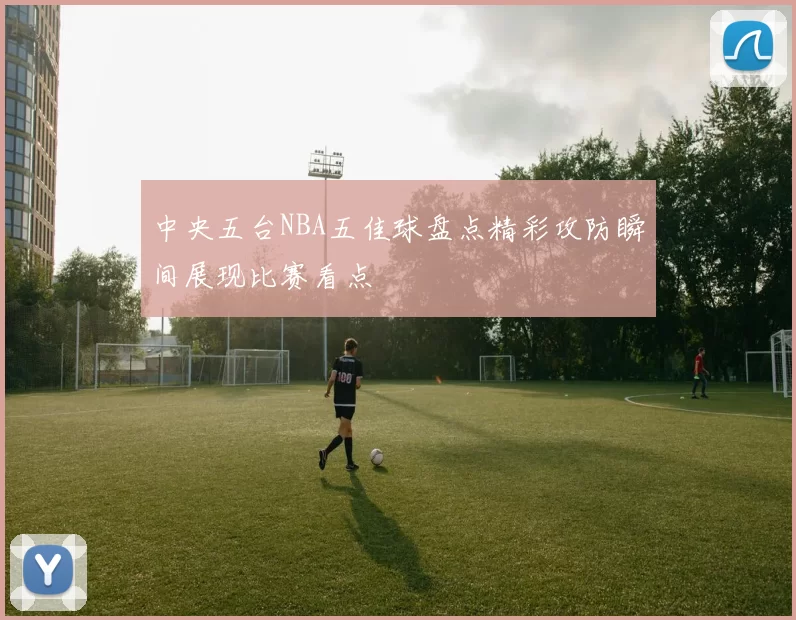 中央五台NBA五佳球盘点精彩攻防瞬间展现比赛看点