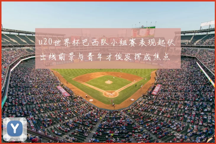 u20世界杯巴西队小组赛表现起伏 出线前景与青年才俊发挥成焦点