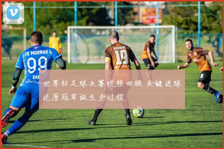 世界杯足球决赛视频回顾 关键进球还原冠军诞生全过程