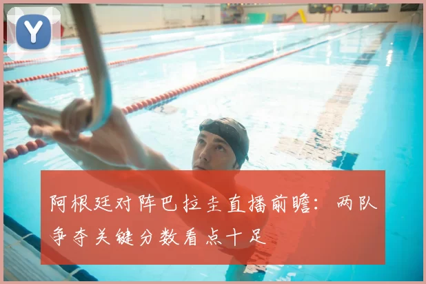 阿根廷对阵巴拉圭直播前瞻：两队争夺关键分数看点十足