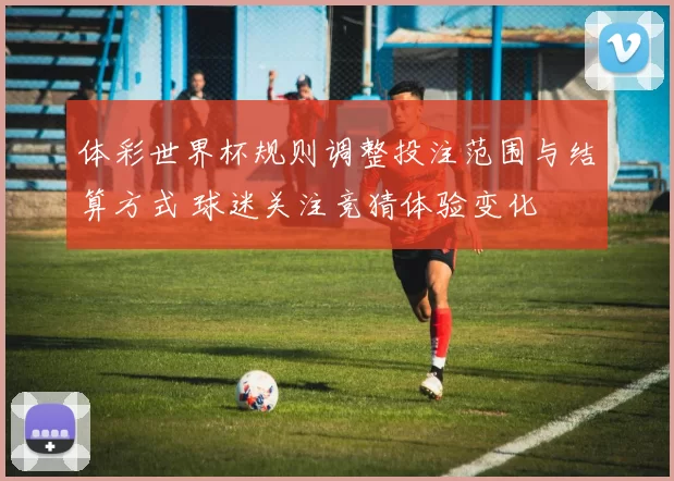 体彩世界杯规则调整投注范围与结算方式 球迷关注竞猜体验变化