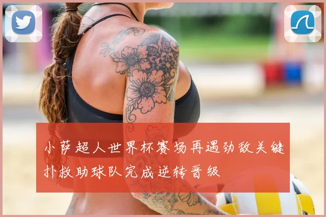 小萨超人世界杯赛场再遇劲敌关键扑救助球队完成逆转晋级