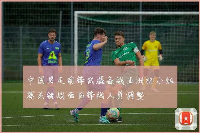 中国男足前锋武磊备战亚洲杯小组赛关键战面临锋线人员调整