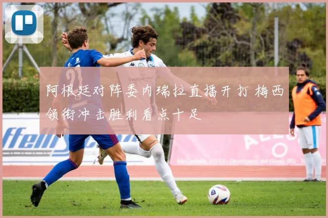 阿根廷对阵委内瑞拉直播开打 梅西领衔冲击胜利看点十足