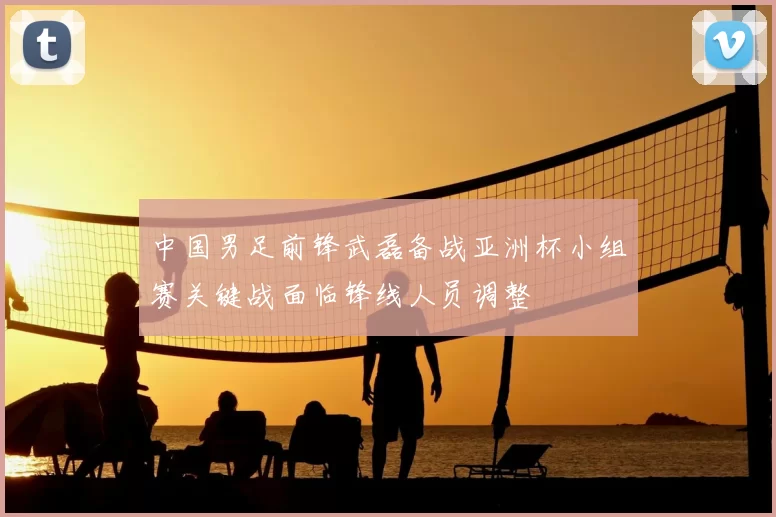 中国男足前锋武磊备战亚洲杯小组赛关键战面临锋线人员调整