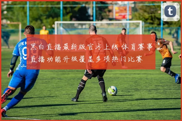 黑白直播最新版官方上线 体育赛事直播功能升级覆盖多项热门比赛