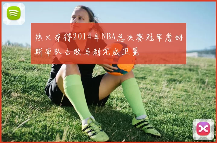 热火夺得2014年NBA总决赛冠军詹姆斯率队击败马刺完成卫冕