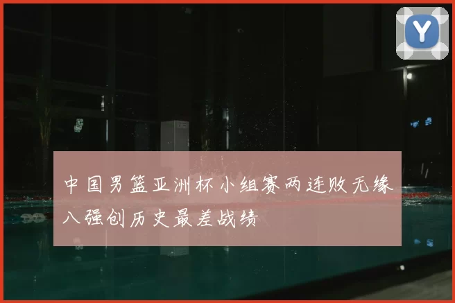 中国男篮亚洲杯小组赛两连败无缘八强创历史最差战绩