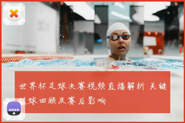 世界杯足球决赛视频直播解析 关键进球回顾及赛后影响