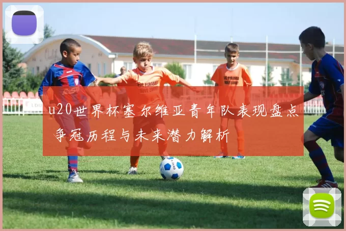 u20世界杯塞尔维亚青年队表现盘点 争冠历程与未来潜力解析