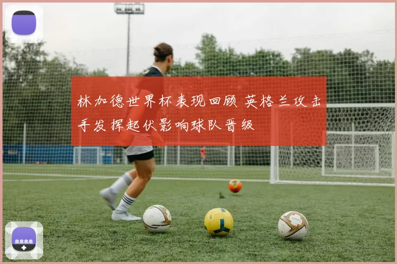 林加德世界杯表现回顾 英格兰攻击手发挥起伏影响球队晋级