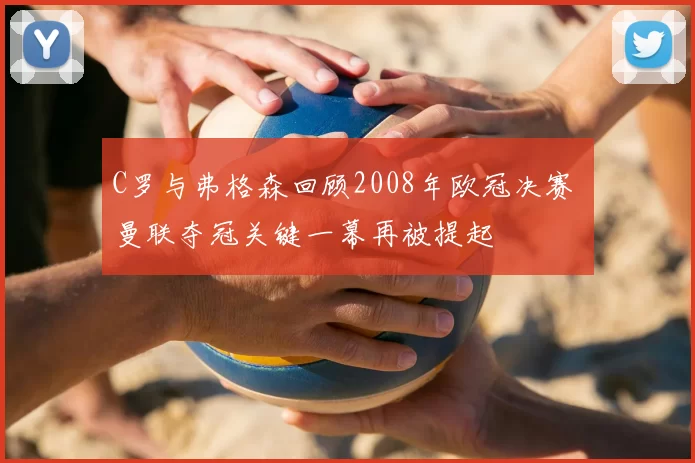 C罗与弗格森回顾2008年欧冠决赛 曼联夺冠关键一幕再被提起