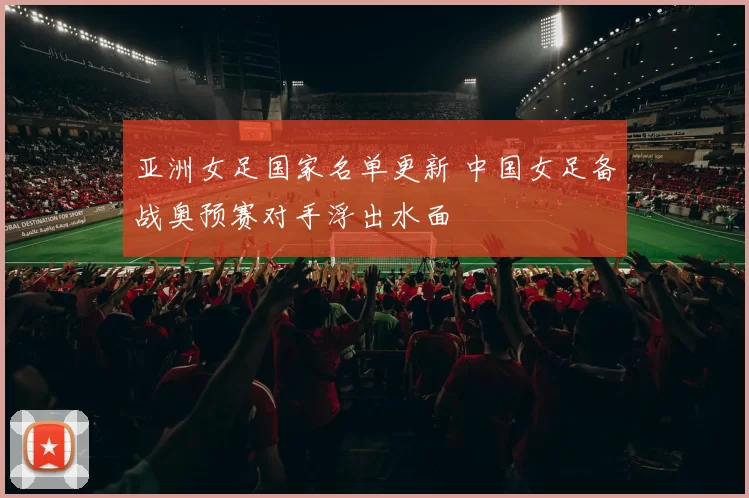 亚洲女足国家名单更新 中国女足备战奥预赛对手浮出水面