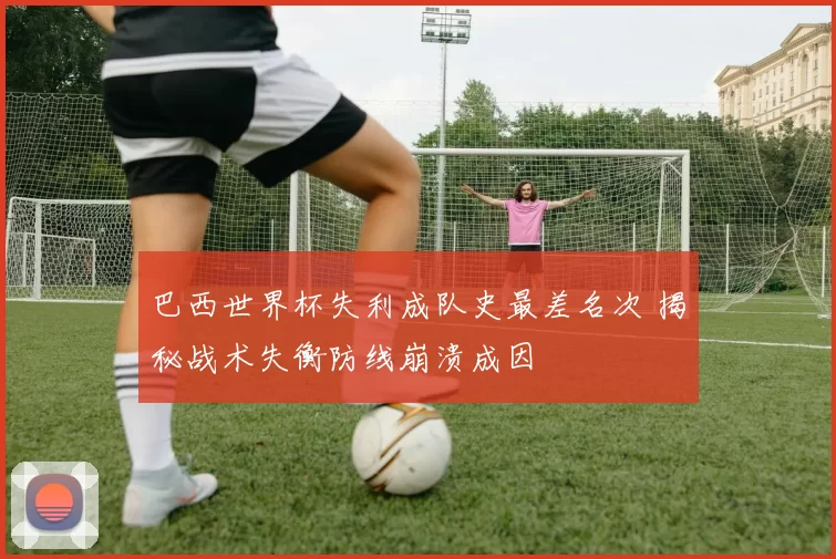 巴西世界杯失利成队史最差名次 揭秘战术失衡防线崩溃成因