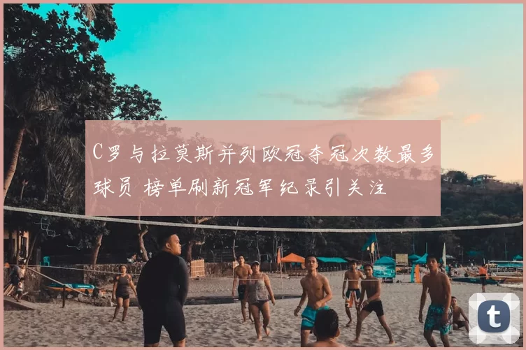 C罗与拉莫斯并列欧冠夺冠次数最多球员 榜单刷新冠军纪录引关注