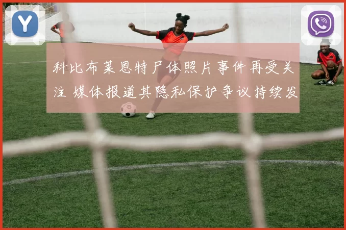 科比布莱恩特尸体照片事件再受关注 媒体报道其隐私保护争议持续发酵