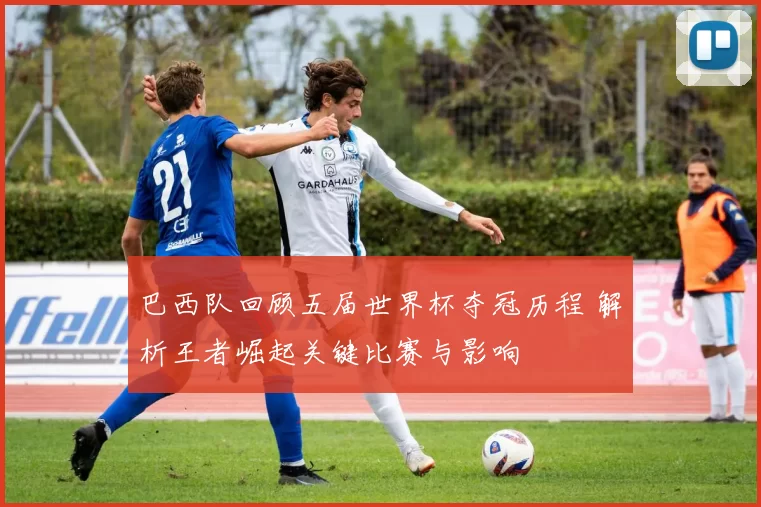 巴西队回顾五届世界杯夺冠历程 解析王者崛起关键比赛与影响