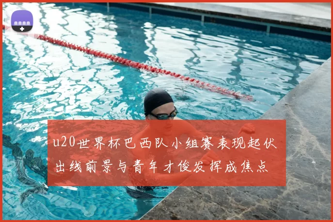 u20世界杯巴西队小组赛表现起伏 出线前景与青年才俊发挥成焦点