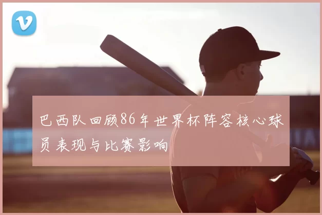 巴西队回顾86年世界杯阵容核心球员表现与比赛影响