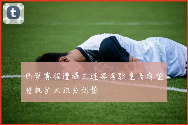 巴萨赛程遭遇三连客考验皇马有望借机扩大积分优势