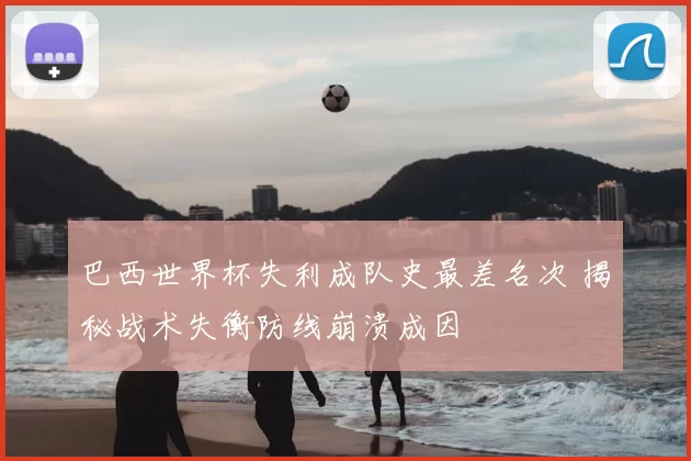 巴西世界杯失利成队史最差名次 揭秘战术失衡防线崩溃成因